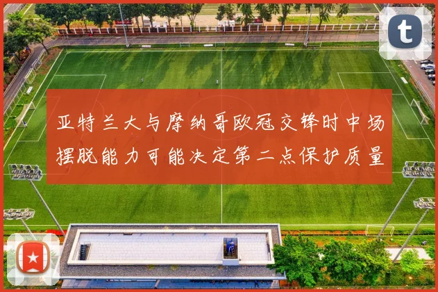 亚特兰大与摩纳哥欧冠交锋时中场摆脱能力可能决定第二点保护质量