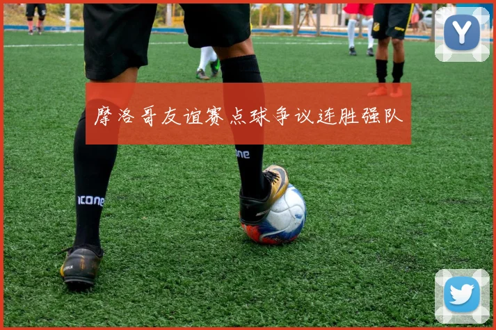 摩洛哥友谊赛点球争议连胜强队