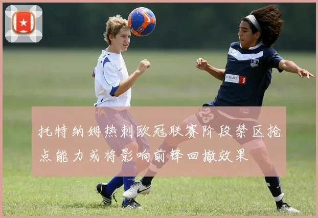 托特纳姆热刺欧冠联赛阶段禁区抢点能力或将影响前锋回撤效果