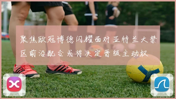 聚焦欧冠博德闪耀面对亚特兰大禁区前沿配合或将决定晋级主动权