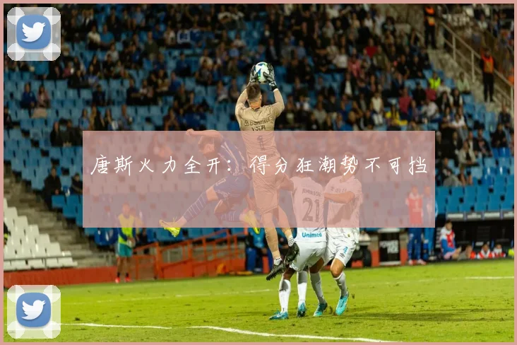 唐斯火力全开：得分狂潮势不可挡
