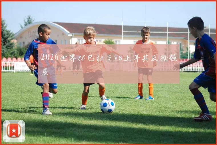 2026世界杯巴拉圭vs土耳其反抢强度