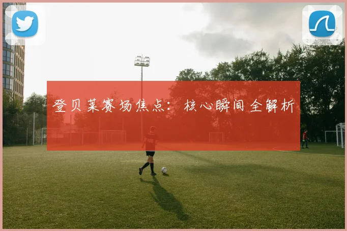 登贝莱赛场焦点：核心瞬间全解析
