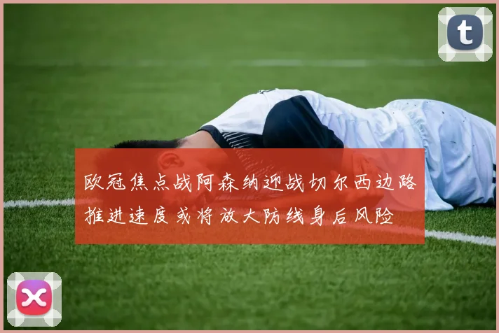 欧冠焦点战阿森纳迎战切尔西边路推进速度或将放大防线身后风险