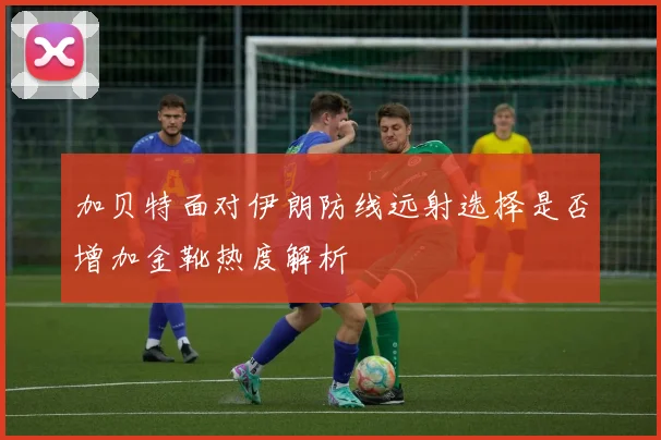 加贝特面对伊朗防线远射选择是否增加金靴热度解析