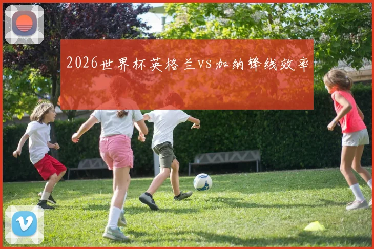2026世界杯英格兰vs加纳锋线效率