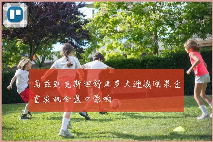 乌兹别克斯坦舒库罗夫迎战刚果金首发机会盘口影响