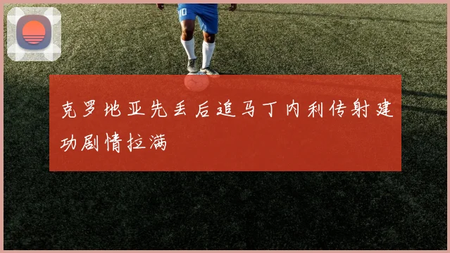 克罗地亚先丢后追马丁内利传射建功剧情拉满