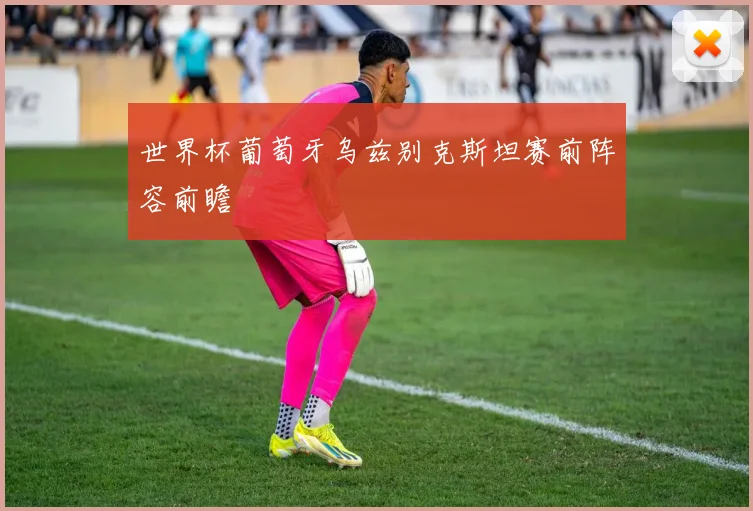 世界杯葡萄牙乌兹别克斯坦赛前阵容前瞻