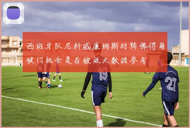 西班牙队尼科威廉姆斯对阵佛得角破门机会是否被放大数据参考