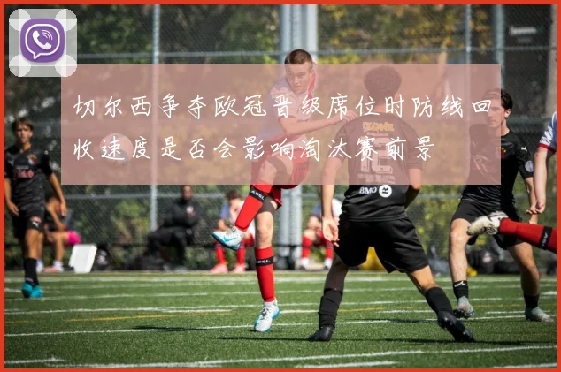 切尔西争夺欧冠晋级席位时防线回收速度是否会影响淘汰赛前景