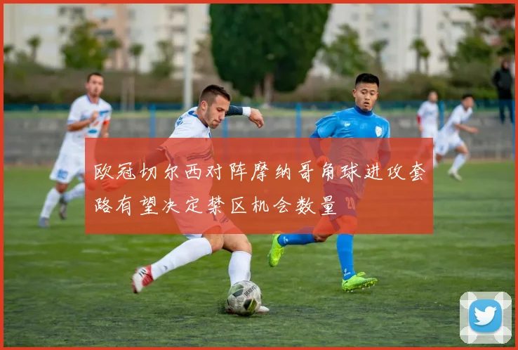 欧冠切尔西对阵摩纳哥角球进攻套路有望决定禁区机会数量
