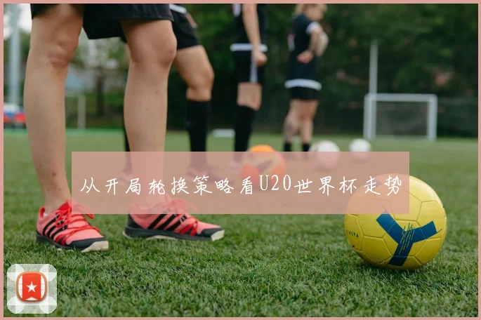 从开局轮换策略看U20世界杯走势