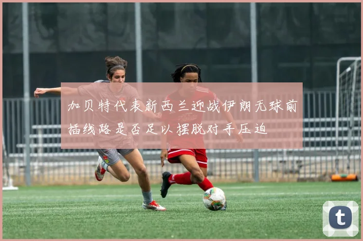 加贝特代表新西兰迎战伊朗无球前插线路是否足以摆脱对手压迫