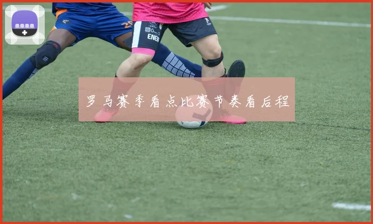 罗马赛季看点比赛节奏看后程