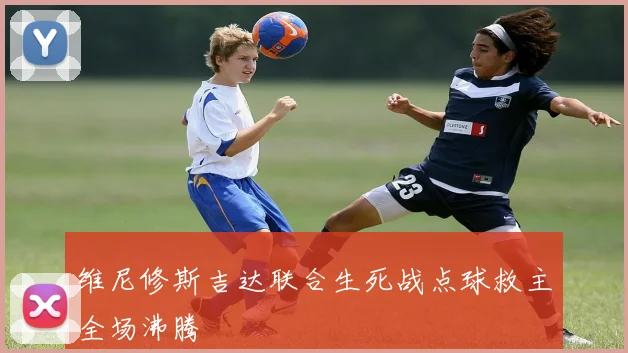 维尼修斯吉达联合生死战点球救主全场沸腾