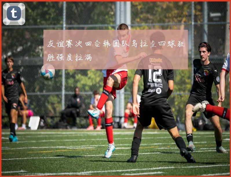 友谊赛次回合韩国队乌拉圭四球狂胜强度拉满