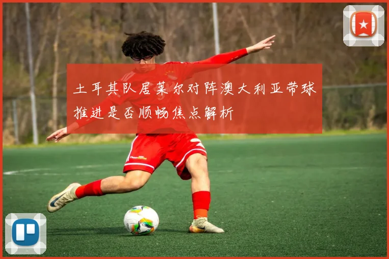 土耳其队居莱尔对阵澳大利亚带球推进是否顺畅焦点解析