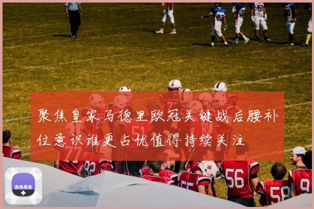 聚焦皇家马德里欧冠关键战后腰补位意识谁更占优值得持续关注