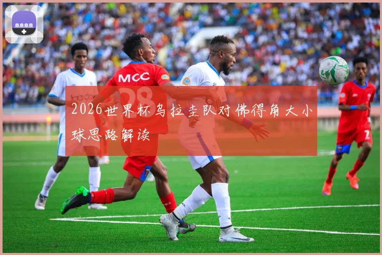 2026世界杯乌拉圭队对佛得角大小球思路解读