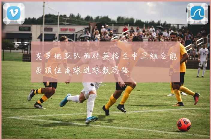 克罗地亚队面对英格兰中卫组合能否顶住高球进球数思路