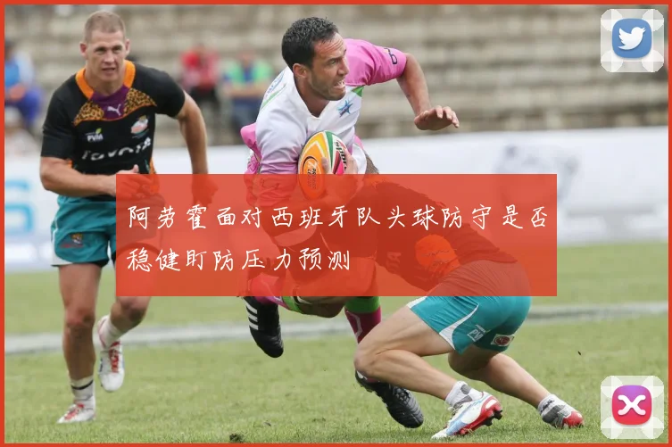阿劳霍面对西班牙队头球防守是否稳健盯防压力预测