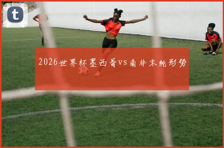 2026世界杯墨西哥vs南非末轮形势